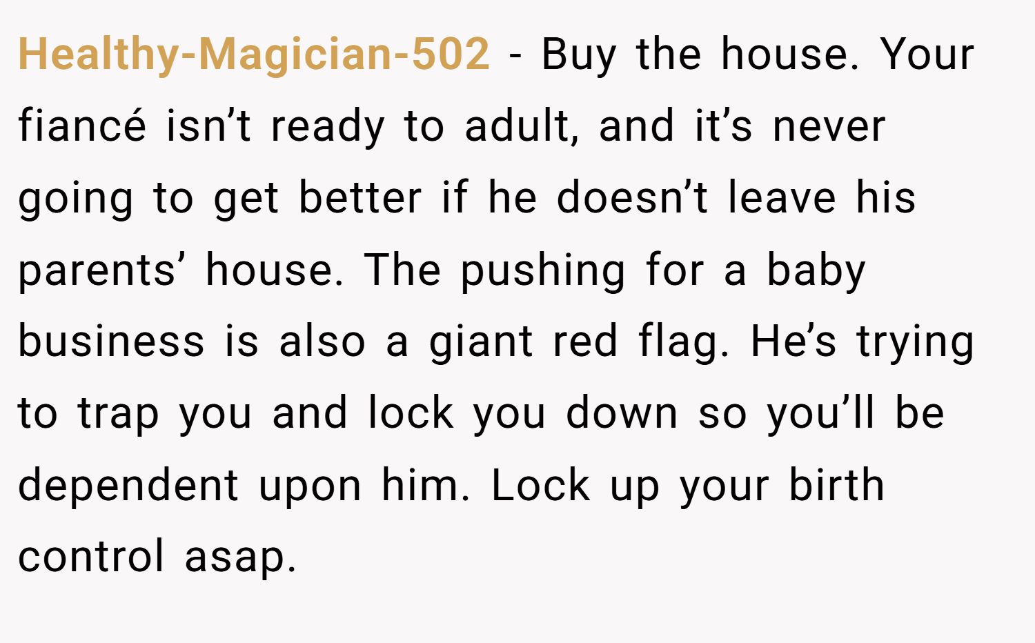 Healthy-Magician-502 − Buy the house. Your fiancé isn’t ready to adult, and it’s never going to get better if he doesn’t leave his parents’ house. The pushing for a baby business is also a giant red flag. He’s trying to trap you and lock you down so you’ll be dependent upon him. Lock up your birth control asap.