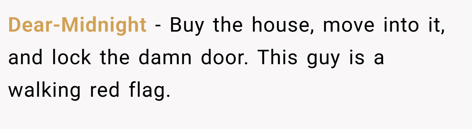 Dear-Midnight − Buy the house, move into it, and lock the damn door. This guy is a walking red flag.