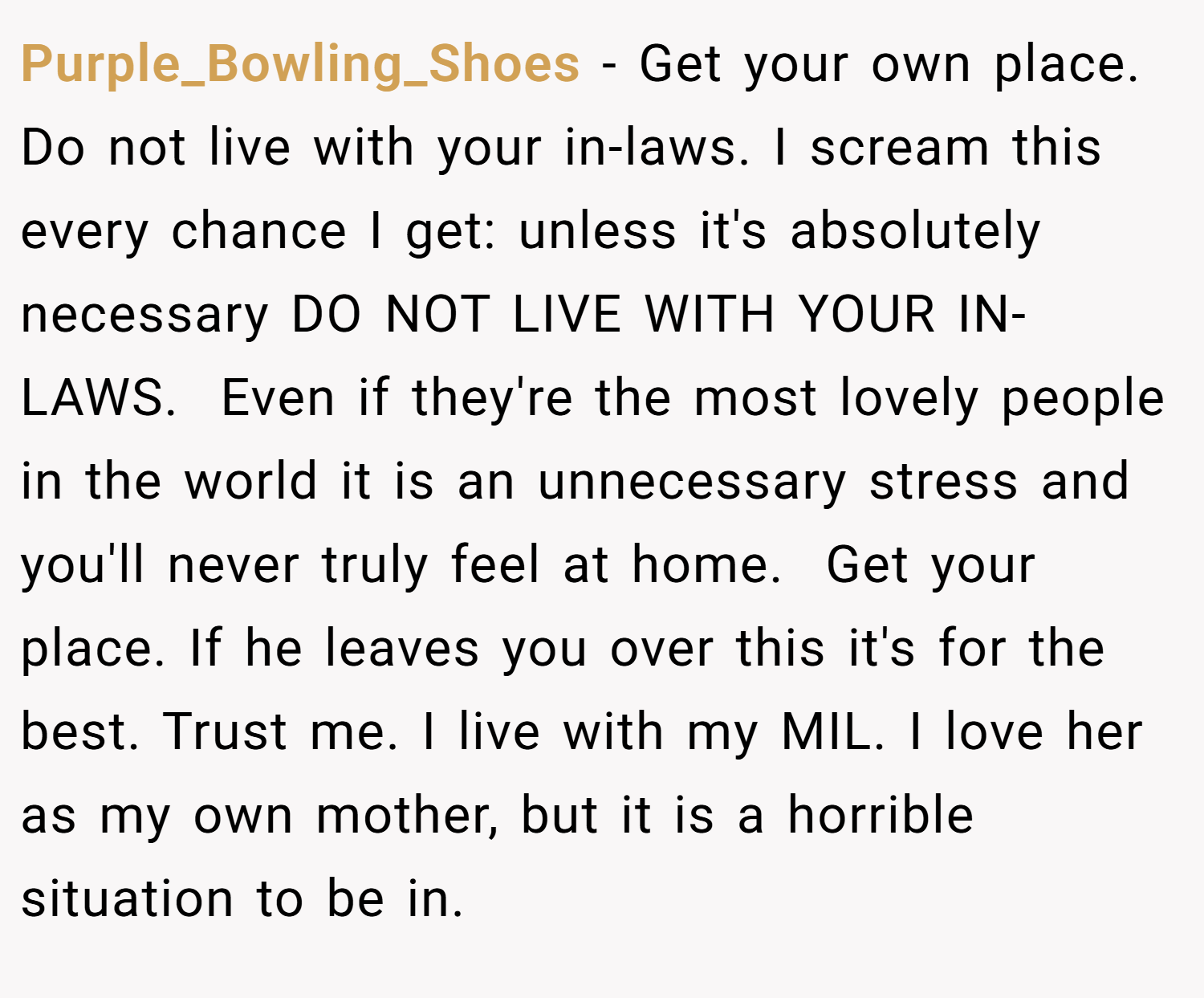 Purple_Bowling_Shoes − Get your own place. Do not live with your in-laws. I scream this every chance I get: unless it's absolutely necessary DO NOT LIVE WITH YOUR IN-LAWS.  Even if they're the most lovely people in the world it is an unnecessary stress and you'll never truly feel at home.  Get your place. If he leaves you over this it's for the best. Trust me. I live with my MIL. I love her as my own mother, but it is a horrible situation to be in. 