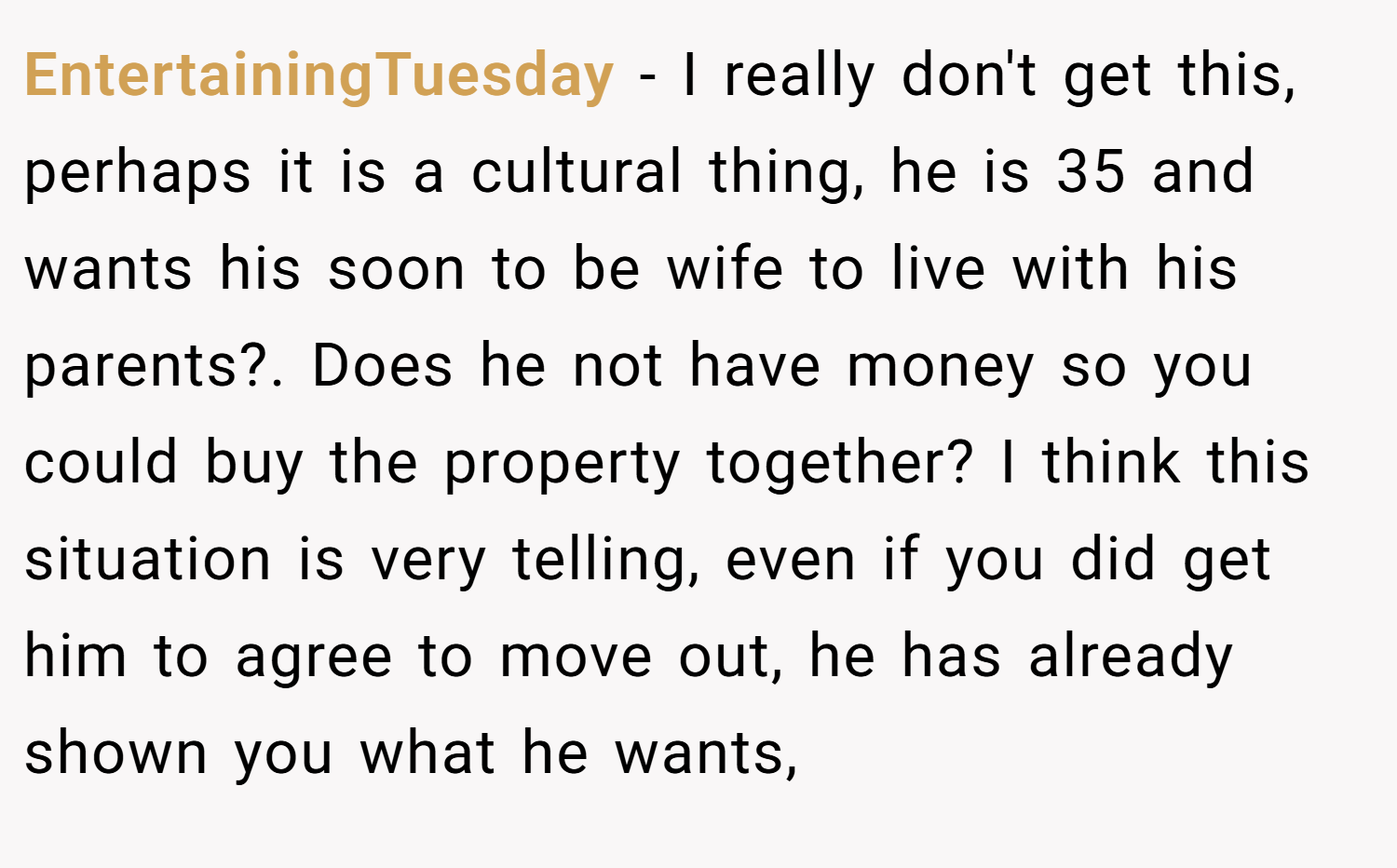 EntertainingTuesday − I really don't get this, perhaps it is a cultural thing, he is 35 and wants his soon to be wife to live with his parents?. Does he not have money so you could buy the property together? I think this situation is very telling, even if you did get him to agree to move out, he has already shown you what he wants,