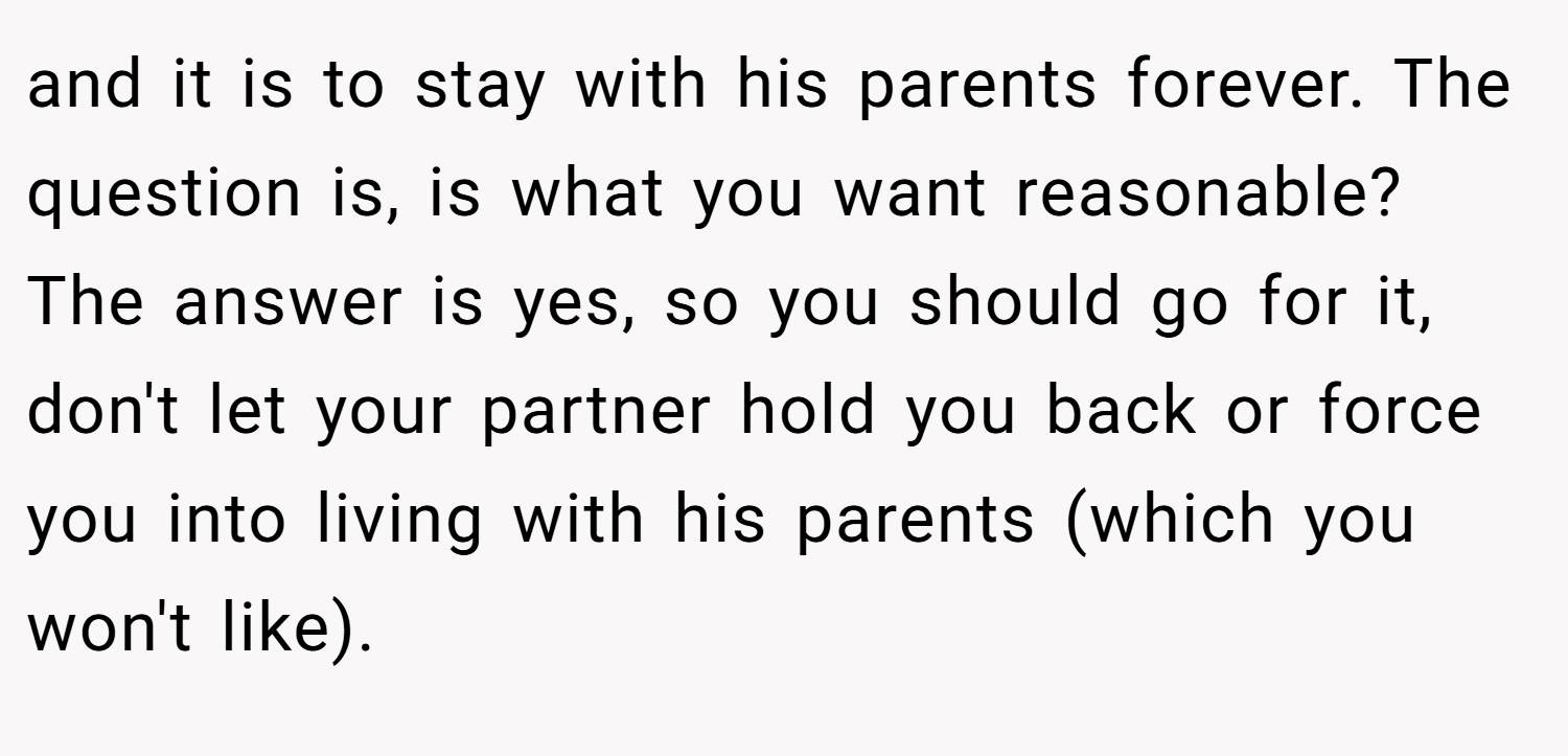 and it is to stay with his parents forever. The question is, is what you want reasonable? The answer is yes, so you should go for it, don't let your partner hold you back or force you into living with his parents (which you won't like).