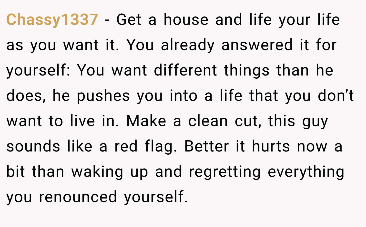 Chassy1337 − Get a house and life your life as you want it. You already answered it for yourself: You want different things than he does, he pushes you into a life that you don’t want to live in. Make a clean cut, this guy sounds like a red flag. Better it hurts now a bit than waking up and regretting everything you renounced yourself.