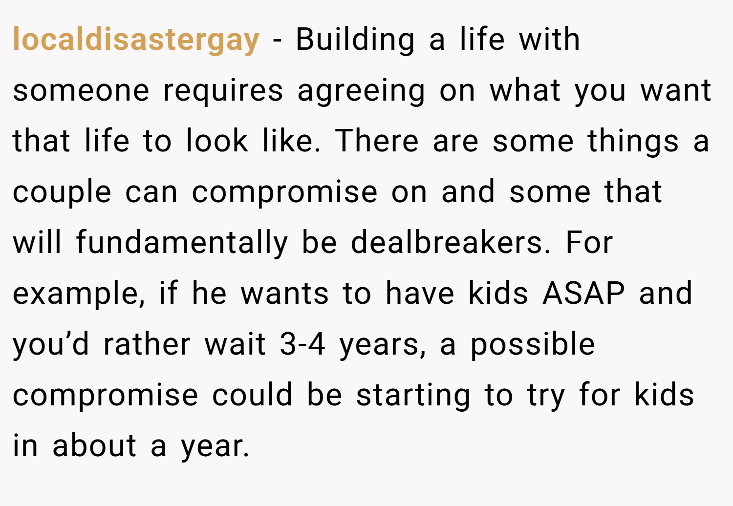 localdisastergay − Building a life with someone requires agreeing on what you want that life to look like. There are some things a couple can compromise on and some that will fundamentally be dealbreakers. For example, if he wants to have kids ASAP and you’d rather wait 3-4 years, a possible compromise could be starting to try for kids in about a year.