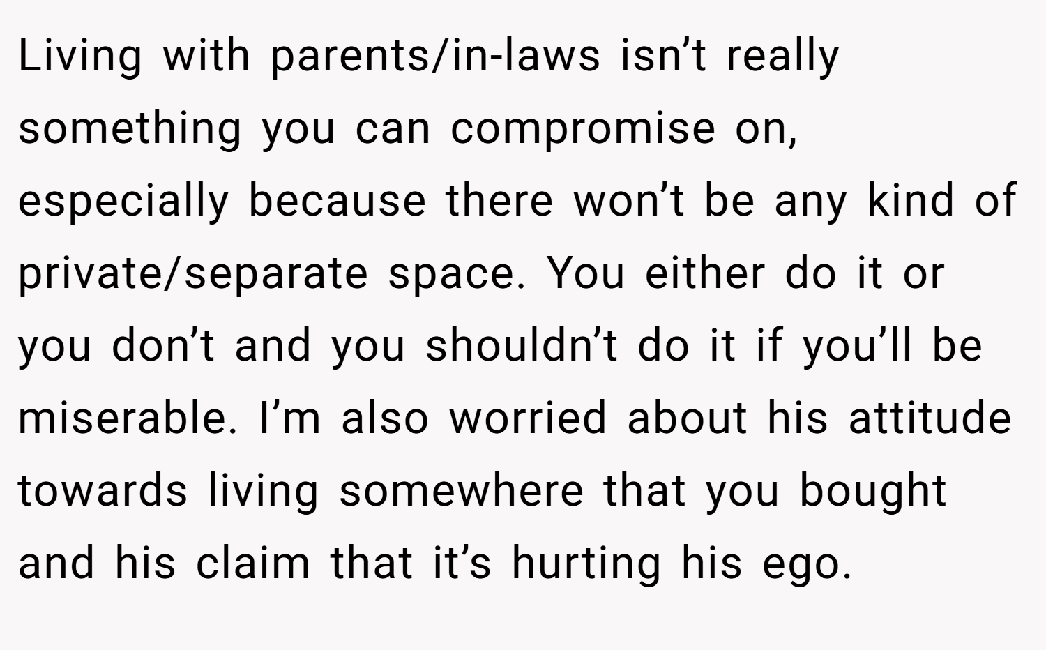 Living with parents/in-laws isn’t really something you can compromise on, especially because there won’t be any kind of private/separate space. You either do it or you don’t and you shouldn’t do it if you’ll be miserable. I’m also worried about his attitude towards living somewhere that you bought and his claim that it’s hurting his ego.