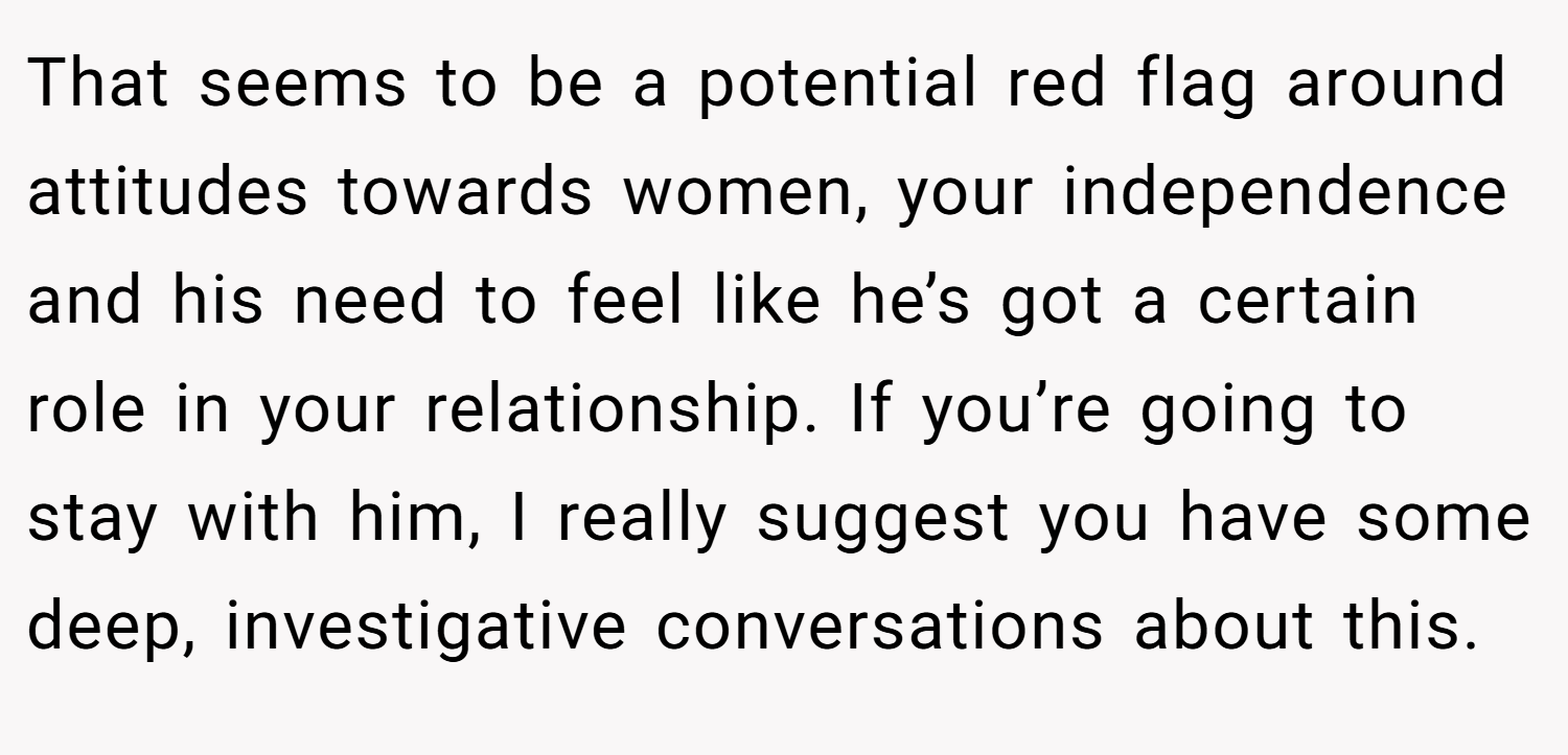 That seems to be a potential red flag around attitudes towards women, your independence and his need to feel like he’s got a certain role in your relationship. If you’re going to stay with him, I really suggest you have some deep, investigative conversations about this.