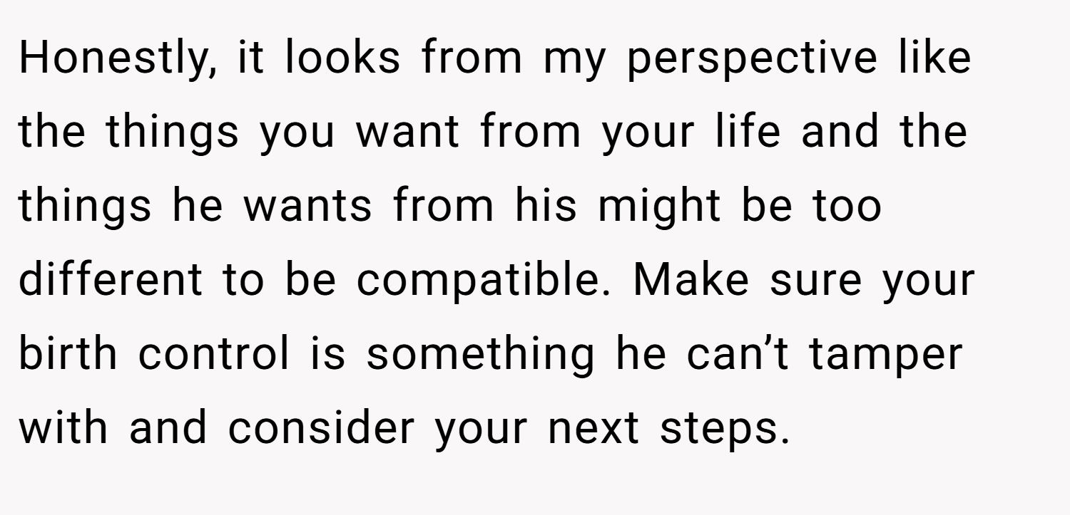 Honestly, it looks from my perspective like the things you want from your life and the things he wants from his might be too different to be compatible. Make sure your birth control is something he can’t tamper with and consider your next steps.