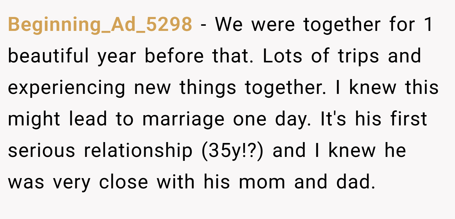 Beginning_Ad_5298 − We were together for 1 beautiful year before that. Lots of trips and experiencing new things together. I knew this might lead to marriage one day. It's his first serious relationship (35y!?) and I knew he was very close with his mom and dad.