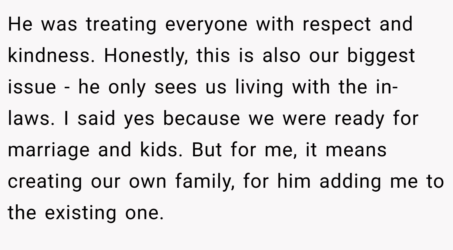 He was treating everyone with respect and kindness. Honestly, this is also our biggest issue - he only sees us living with the in-laws. I said yes because we were ready for marriage and kids. But for me, it means creating our own family, for him adding me to the existing one.