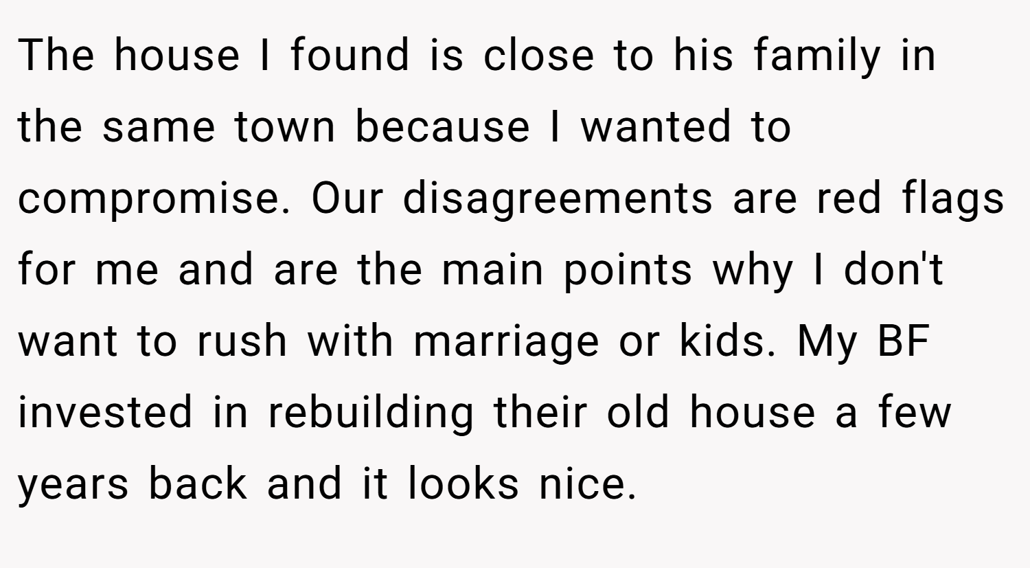 The house I found is close to his family in the same town because I wanted to compromise. Our disagreements are red flags for me and are the main points why I don't want to rush with marriage or kids. My BF invested in rebuilding their old house a few years back and it looks nice.