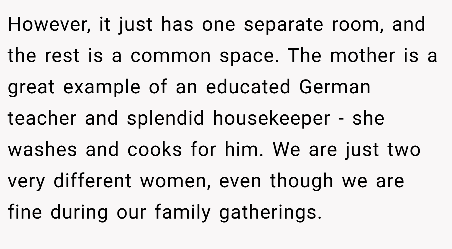 However, it just has one separate room, and the rest is a common space. The mother is a great example of an educated German teacher and splendid housekeeper - she washes and cooks for him. We are just two very different women, even though we are fine during our family gatherings.