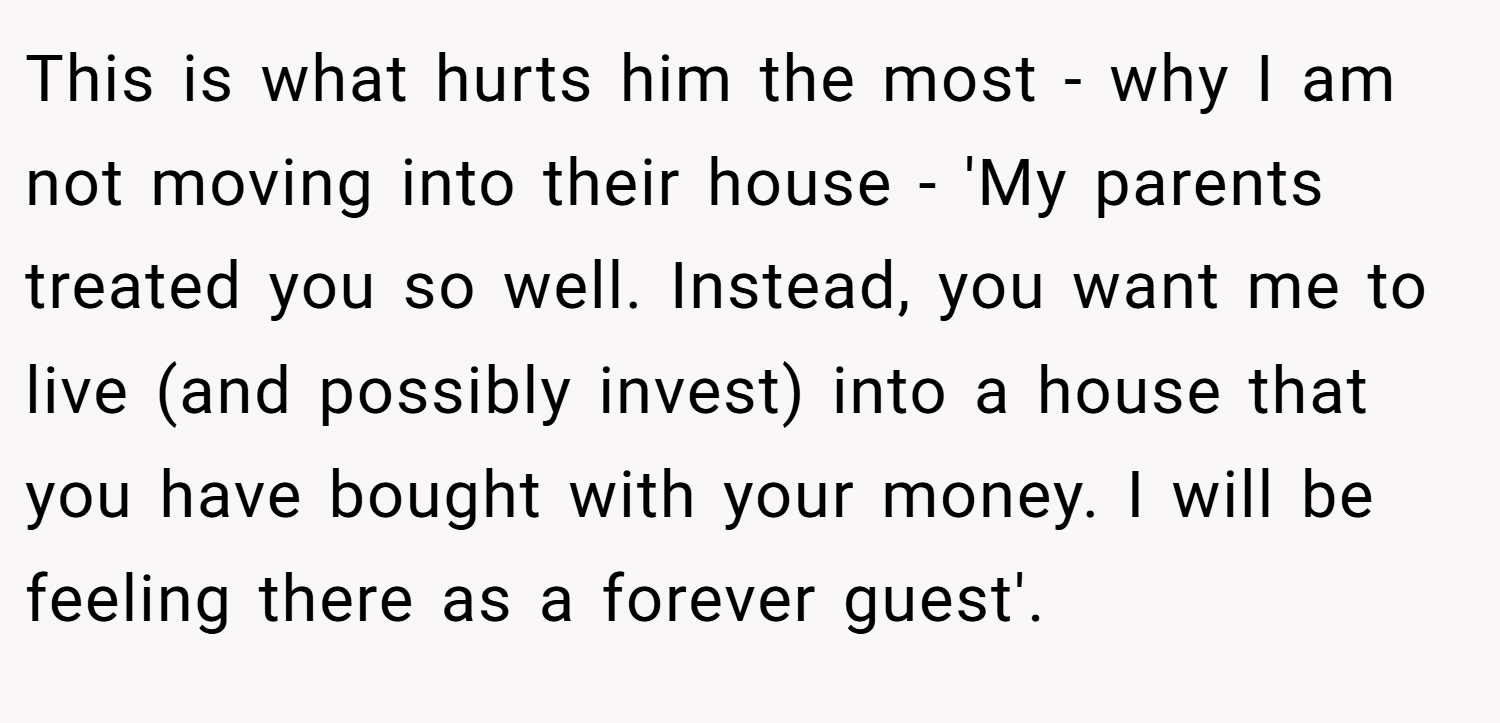 This is what hurts him the most - why I am not moving into their house - 'My parents treated you so well. Instead, you want me to live (and possibly invest) into a house that you have bought with your money. I will be feeling there as a forever guest'.