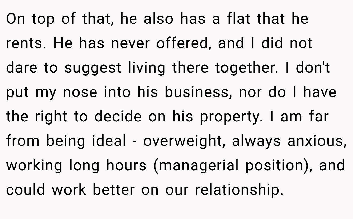 On top of that, he also has a flat that he rents. He has never offered, and I did not dare to suggest living there together. I don't put my nose into his business, nor do I have the right to decide on his property. I am far from being ideal - overweight, always anxious, working long hours (managerial position), and could work better on our relationship.