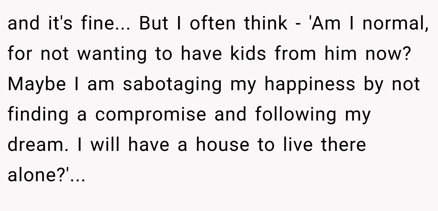and it's fine... But I often think - 'Am I normal, for not wanting to have kids from him now? Maybe I am sabotaging my happiness by not finding a compromise and following my dream. I will have a house to live there alone?'...