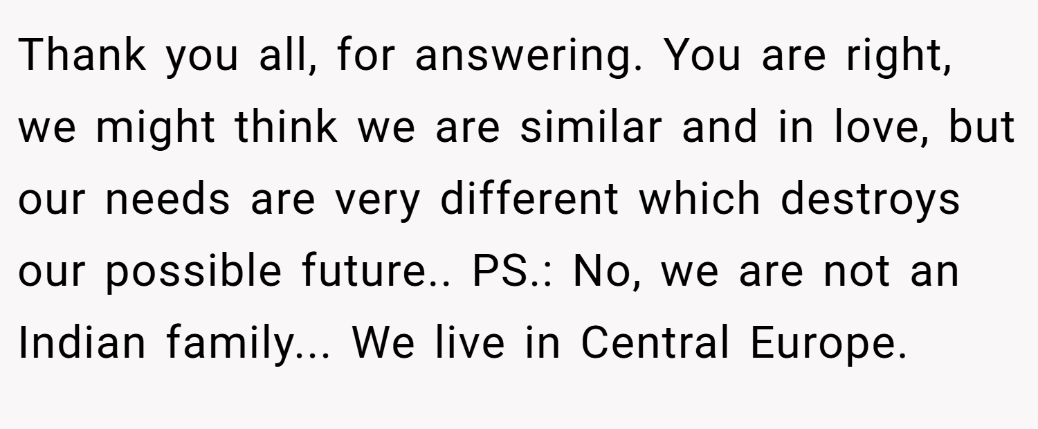 Thank you all, for answering. You are right, we might think we are similar and in love, but our needs are very different which destroys our possible future.. PS.: No, we are not an Indian family... We live in Central Europe.