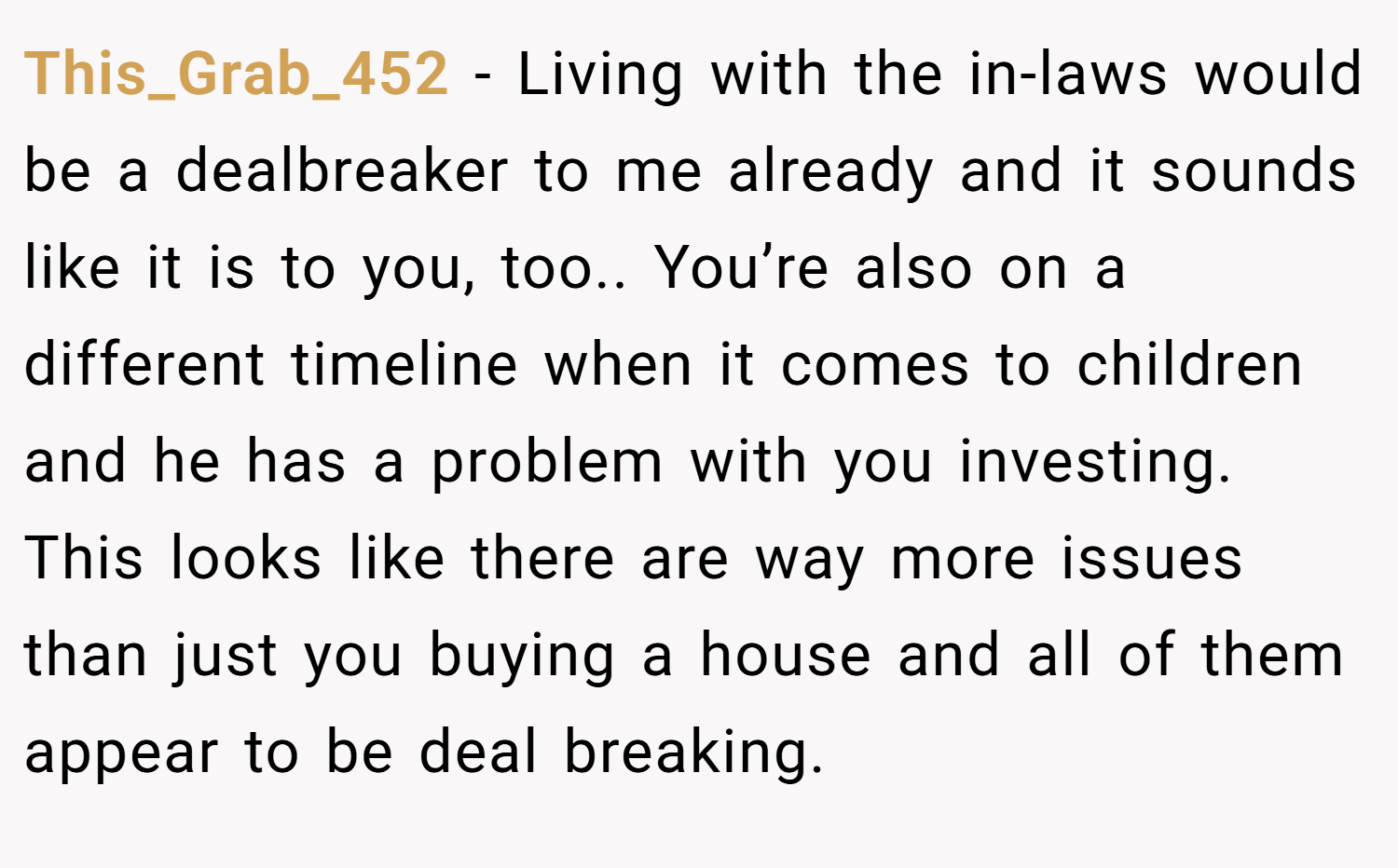 This_Grab_452 − Living with the in-laws would be a dealbreaker to me already and it sounds like it is to you, too.. You’re also on a different timeline when it comes to children and he has a problem with you investing. This looks like there are way more issues than just you buying a house and all of them appear to be deal breaking.