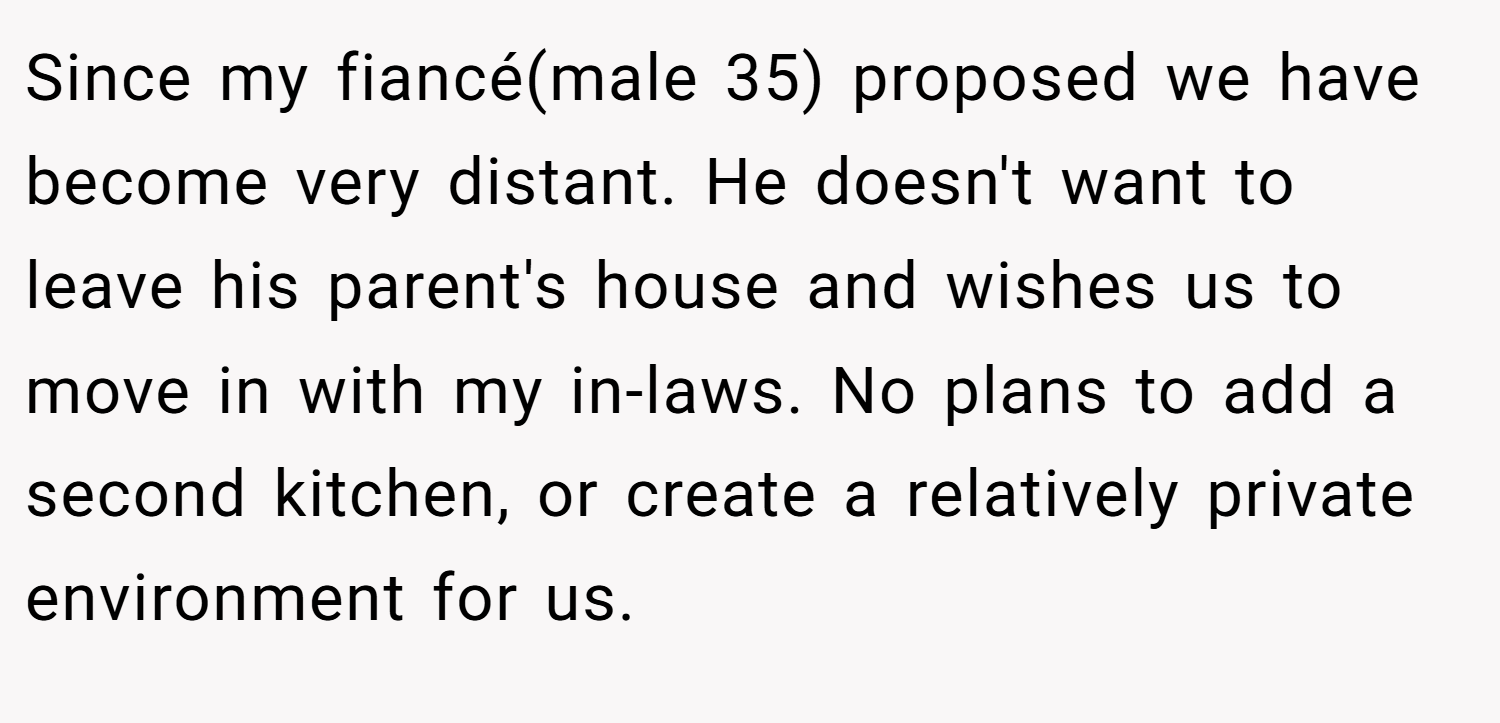 Since my fiancé(male 35) proposed we have become very distant. He doesn't want to leave his parent's house and wishes us to move in with my in-laws. No plans to add a second kitchen, or create a relatively private environment for us.