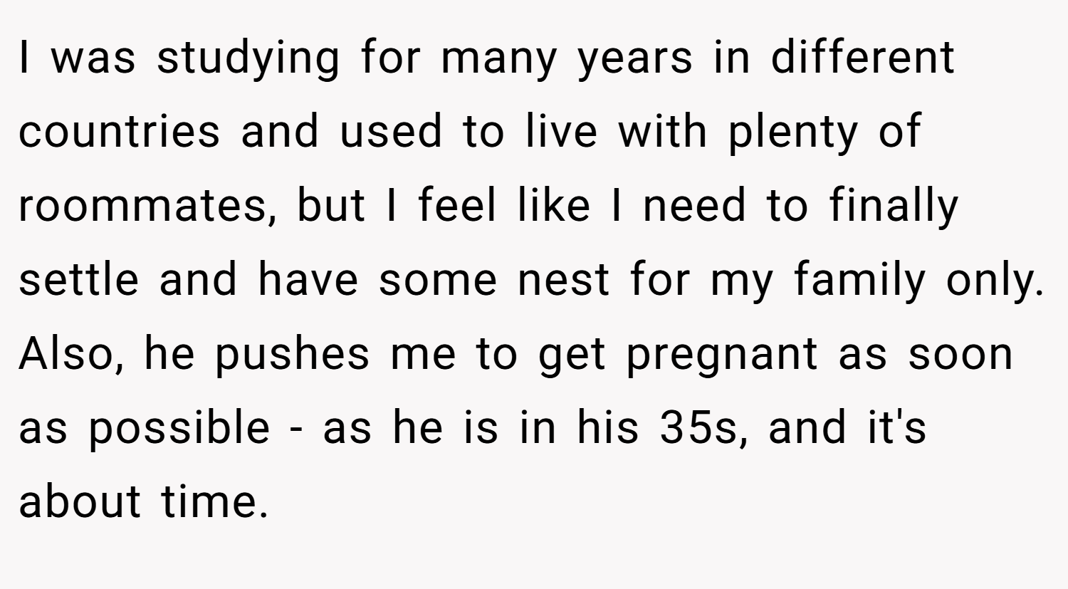 I was studying for many years in different countries and used to live with plenty of roommates, but I feel like I need to finally settle and have some nest for my family only. Also, he pushes me to get pregnant as soon as possible - as he is in his 35s, and it's about time.
