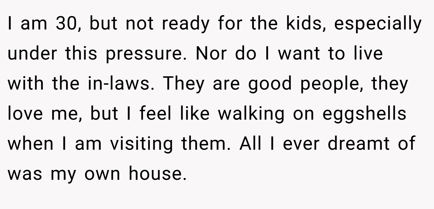 I am 30, but not ready for the kids, especially under this pressure. Nor do I want to live with the in-laws. They are good people, they love me, but I feel like walking on eggshells when I am visiting them. All I ever dreamt of was my own house.