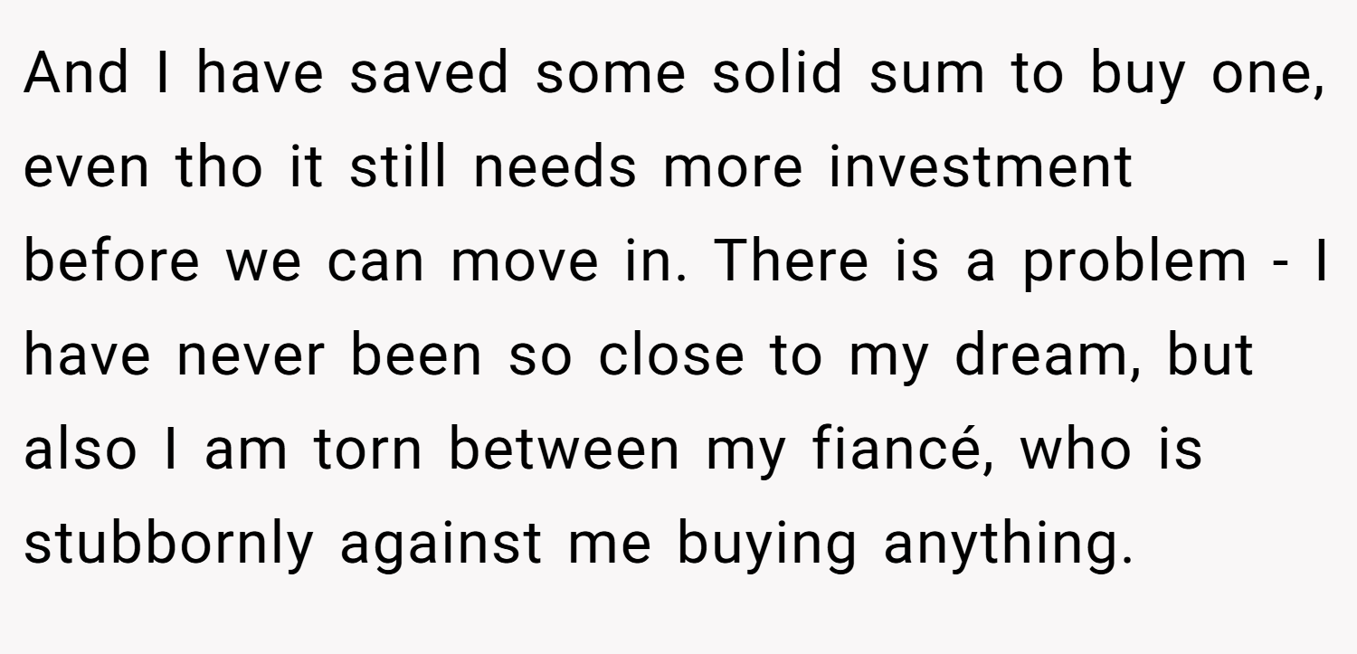 And I have saved some solid sum to buy one, even tho it still needs more investment before we can move in. There is a problem - I have never been so close to my dream, but also I am torn between my fiancé, who is stubbornly against me buying anything.