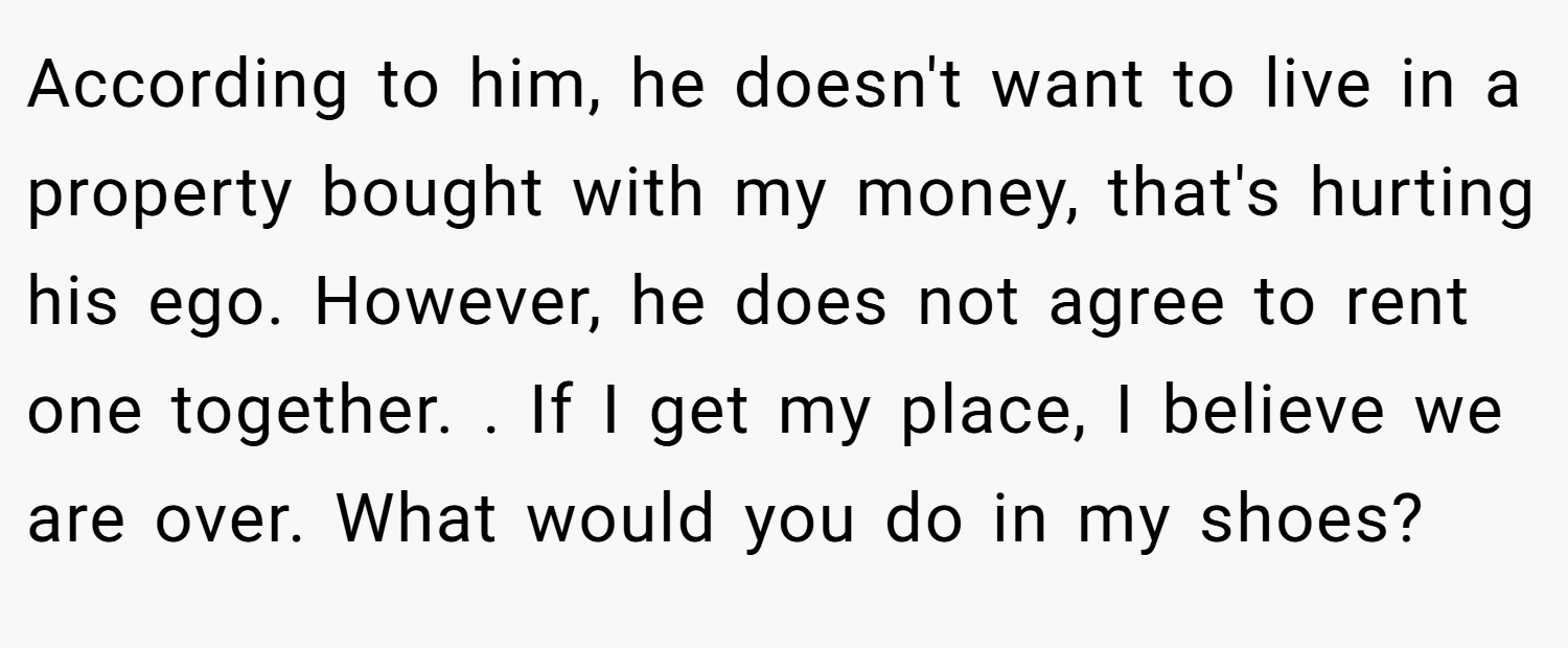 According to him, he doesn't want to live in a property bought with my money, that's hurting his ego. However, he does not agree to rent one together. . If I get my place, I believe we are over. What would you do in my shoes?