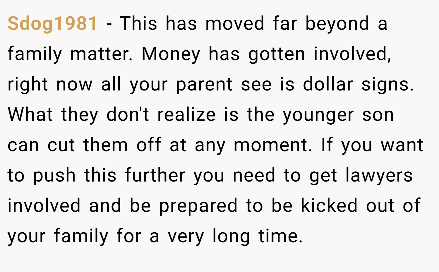Sdog1981 − This has moved far beyond a family matter. Money has gotten involved, right now all your parent see is dollar signs. What they don't realize is the younger son can cut them off at any moment. If you want to push this further you need to get lawyers involved and be prepared to be kicked out of your family for a very long time.