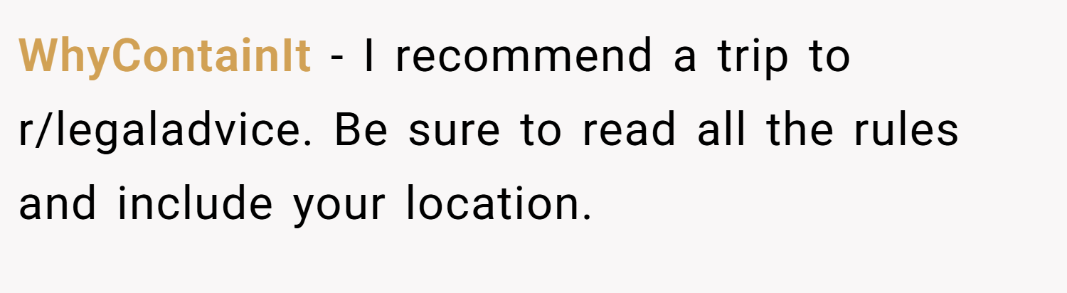 WhyContainIt − I recommend a trip to r/legaladvice. Be sure to read all the rules and include your location.