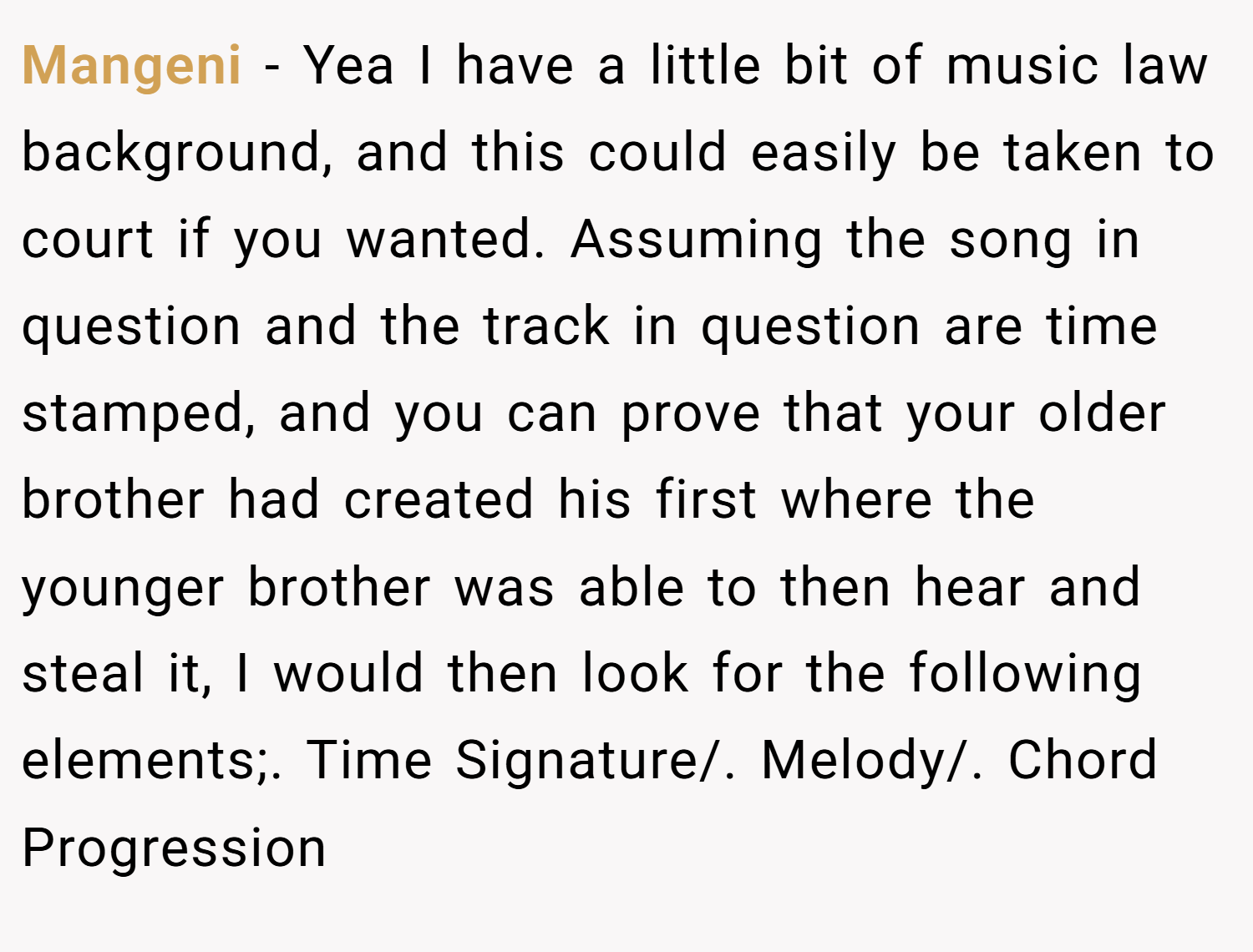 Mangeni − Yea I have a little bit of music law background, and this could easily be taken to court if you wanted. Assuming the song in question and the track in question are time stamped, and you can prove that your older brother had created his first where the younger brother was able to then hear and steal it, I would then look for the following elements;. Time Signature/. Melody/. Chord Progression