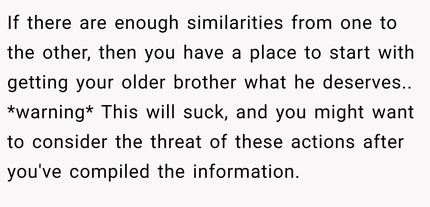 If there are enough similarities from one to the other, then you have a place to start with getting your older brother what he deserves.. *warning* This will suck, and you might want to consider the threat of these actions after you've compiled the information.