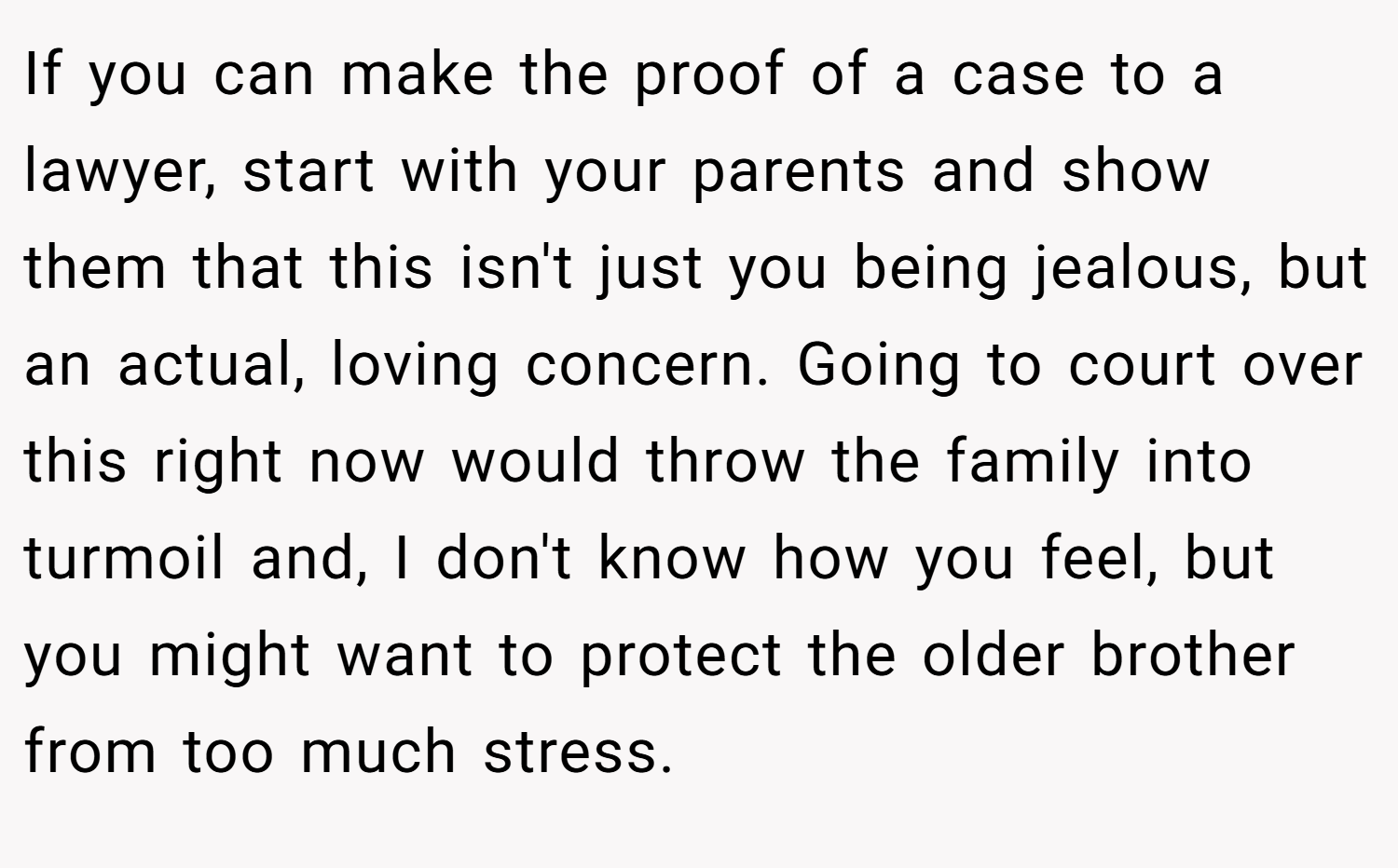 If you can make the proof of a case to a lawyer, start with your parents and show them that this isn't just you being jealous, but an actual, loving concern. Going to court over this right now would throw the family into turmoil and, I don't know how you feel, but you might want to protect the older brother from too much stress.