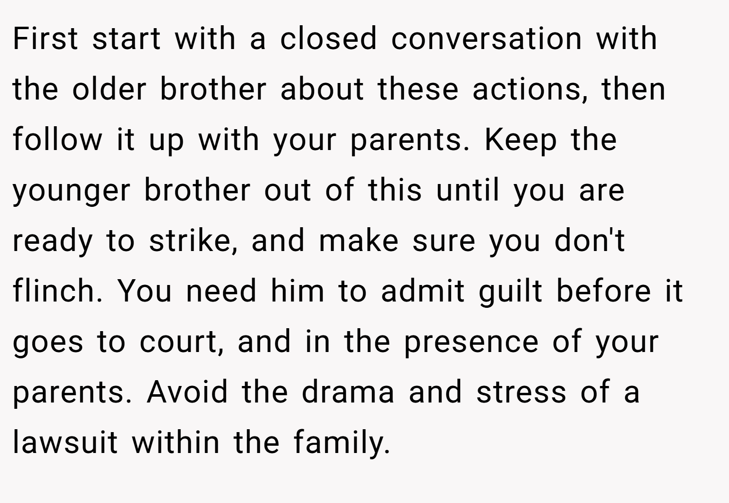 First start with a closed conversation with the older brother about these actions, then follow it up with your parents. Keep the younger brother out of this until you are ready to strike, and make sure you don't flinch. You need him to admit guilt before it goes to court, and in the presence of your parents. Avoid the drama and stress of a lawsuit within the family.