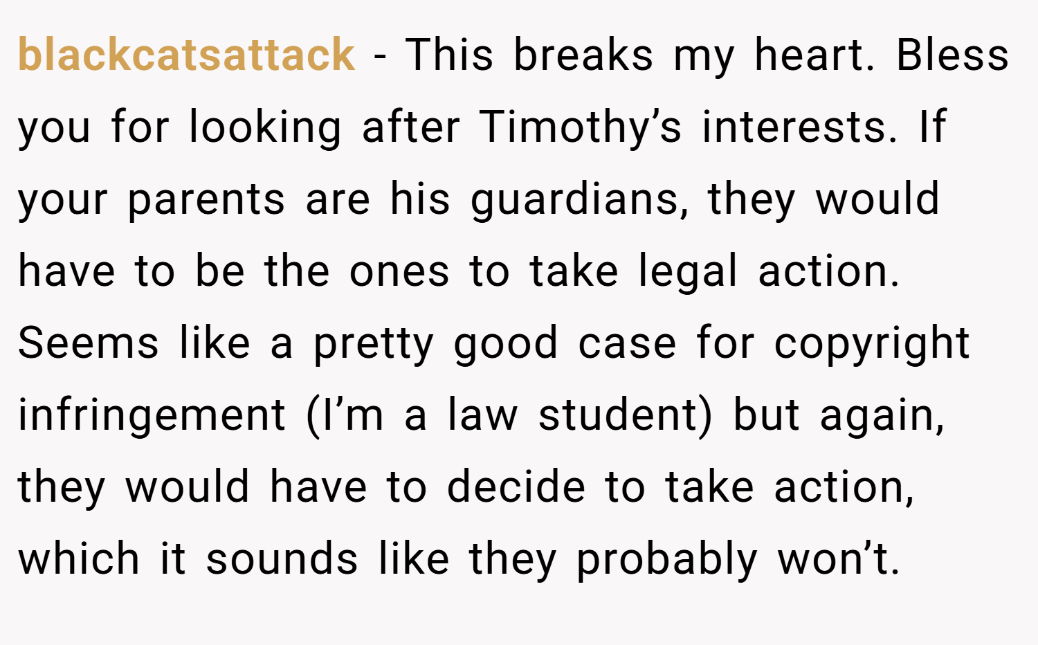 blackcatsattack − This breaks my heart. Bless you for looking after Timothy’s interests. If your parents are his guardians, they would have to be the ones to take legal action. Seems like a pretty good case for copyright infringement (I’m a law student) but again, they would have to decide to take action, which it sounds like they probably won’t.