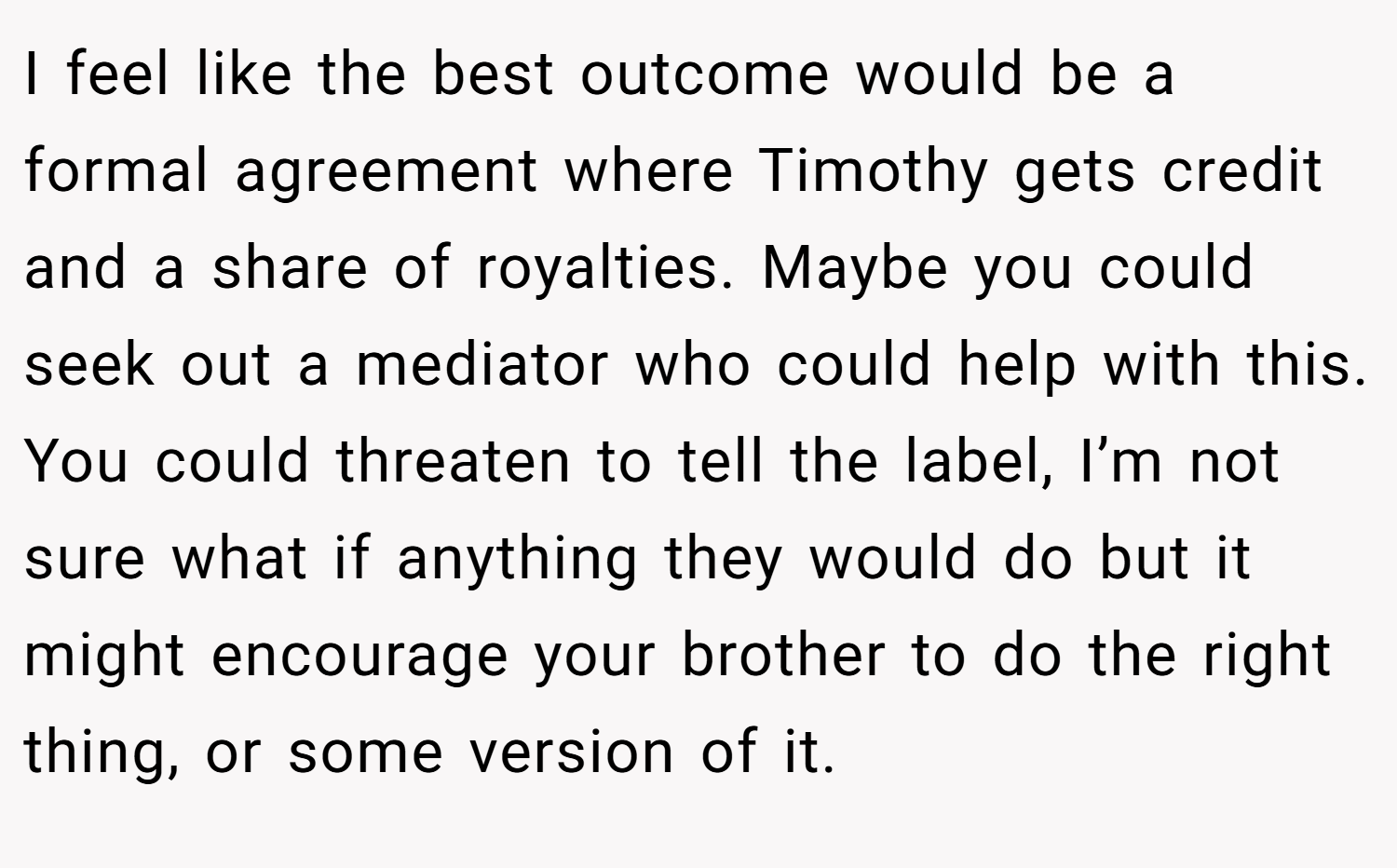 I feel like the best outcome would be a formal agreement where Timothy gets credit and a share of royalties. Maybe you could seek out a mediator who could help with this. You could threaten to tell the label, I’m not sure what if anything they would do but it might encourage your brother to do the right thing, or some version of it.