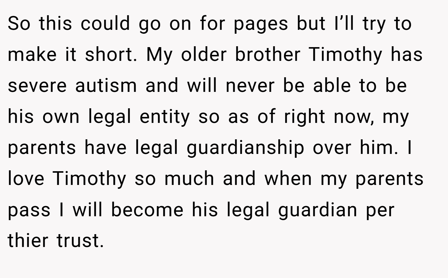 So this could go on for pages but I’ll try to make it short. My older brother Timothy has severe autism and will never be able to be his own legal entity so as of right now, my parents have legal guardianship over him. I love Timothy so much and when my parents pass I will become his legal guardian per thier trust.