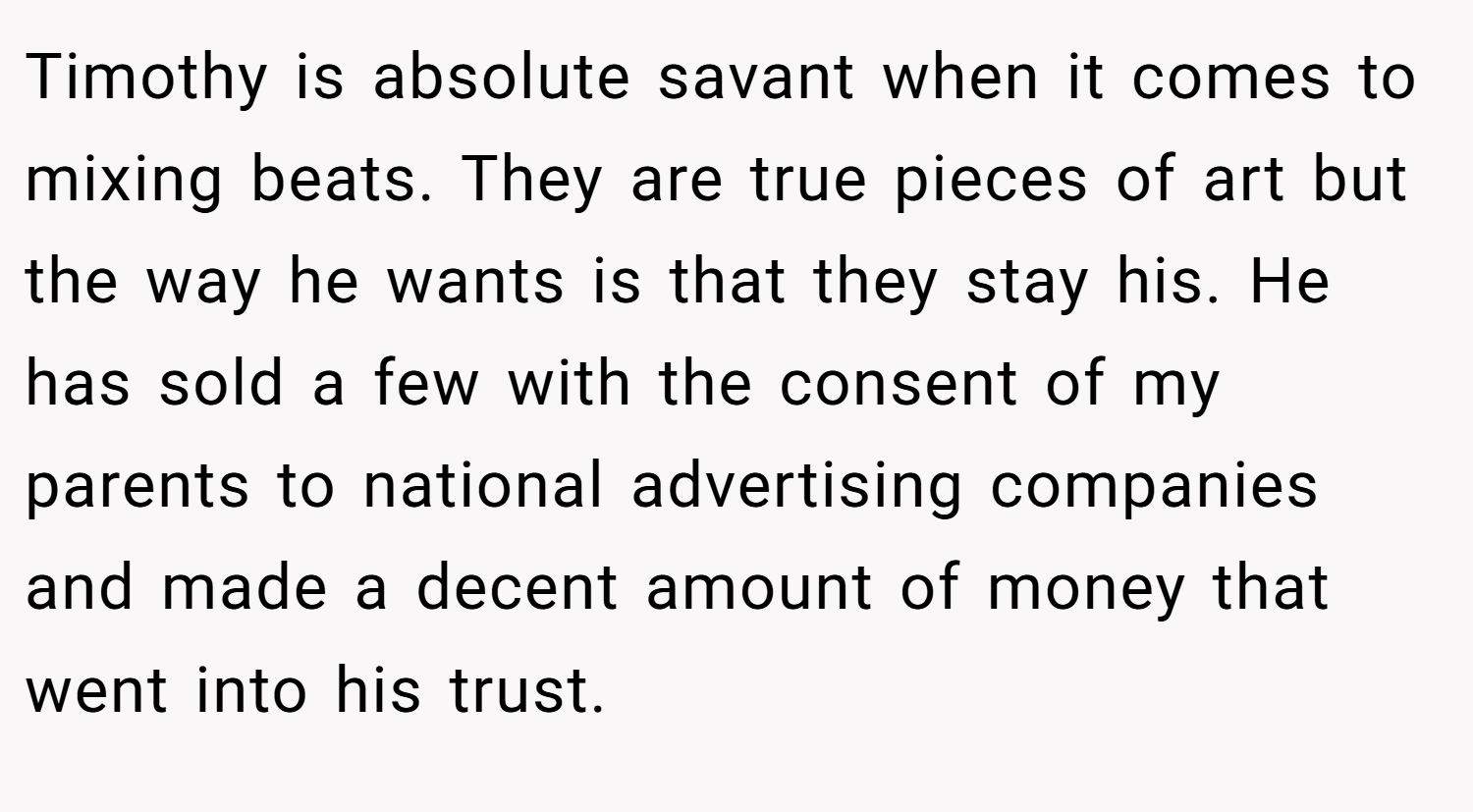 Timothy is absolute savant when it comes to mixing beats. They are true pieces of art but the way he wants is that they stay his. He has sold a few with the consent of my parents to national advertising companies and made a decent amount of money that went into his trust.