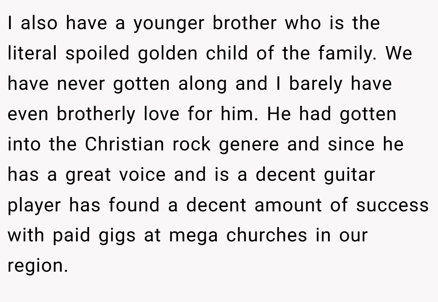 I also have a younger brother who is the literal spoiled golden child of the family. We have never gotten along and I barely have even brotherly love for him. He had gotten into the Christian rock genere and since he has a great voice and is a decent guitar player has found a decent amount of success with paid gigs at mega churches in our region.