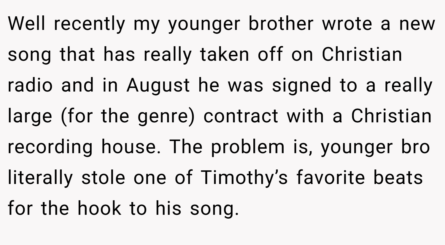 Well recently my younger brother wrote a new song that has really taken off on Christian radio and in August he was signed to a really large (for the genre) contract with a Christian recording house. The problem is, younger bro literally stole one of Timothy’s favorite beats for the hook to his song.