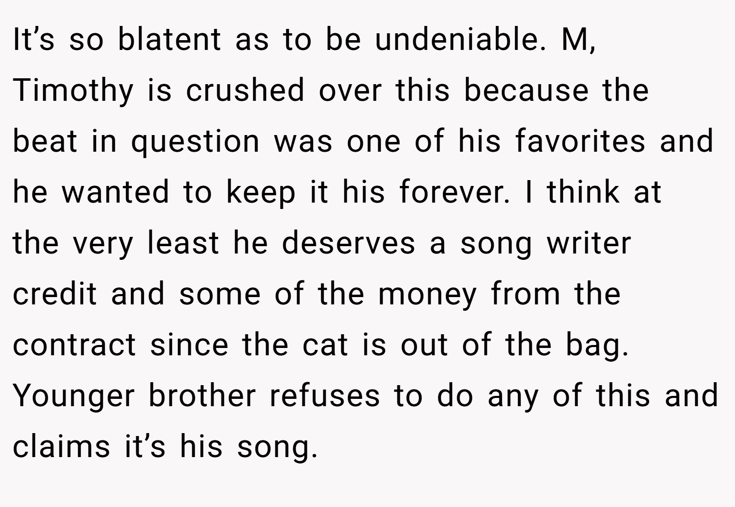 It’s so blatent as to be undeniable. M, Timothy is crushed over this because the beat in question was one of his favorites and he wanted to keep it his forever. I think at the very least he deserves a song writer credit and some of the money from the contract since the cat is out of the bag. Younger brother refuses to do any of this and claims it’s his song.