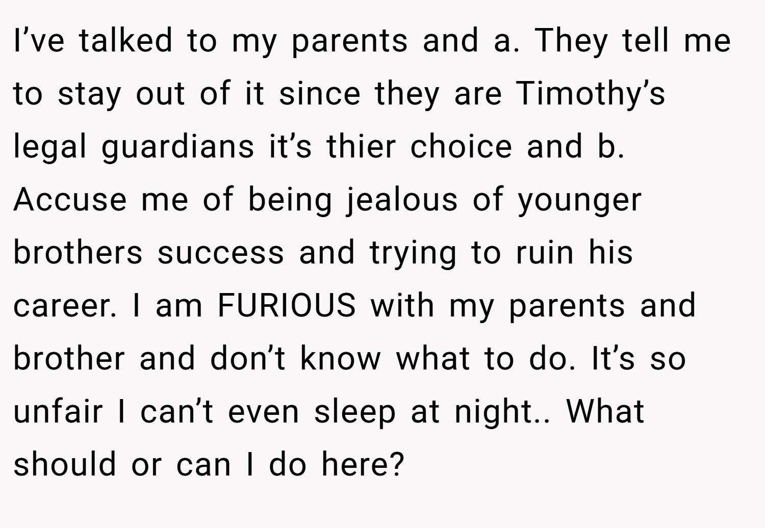 I’ve talked to my parents and a. They tell me to stay out of it since they are Timothy’s legal guardians it’s thier choice and b. Accuse me of being jealous of younger brothers success and trying to ruin his career. I am FURIOUS with my parents and brother and don’t know what to do. It’s so unfair I can’t even sleep at night.. What should or can I do here?