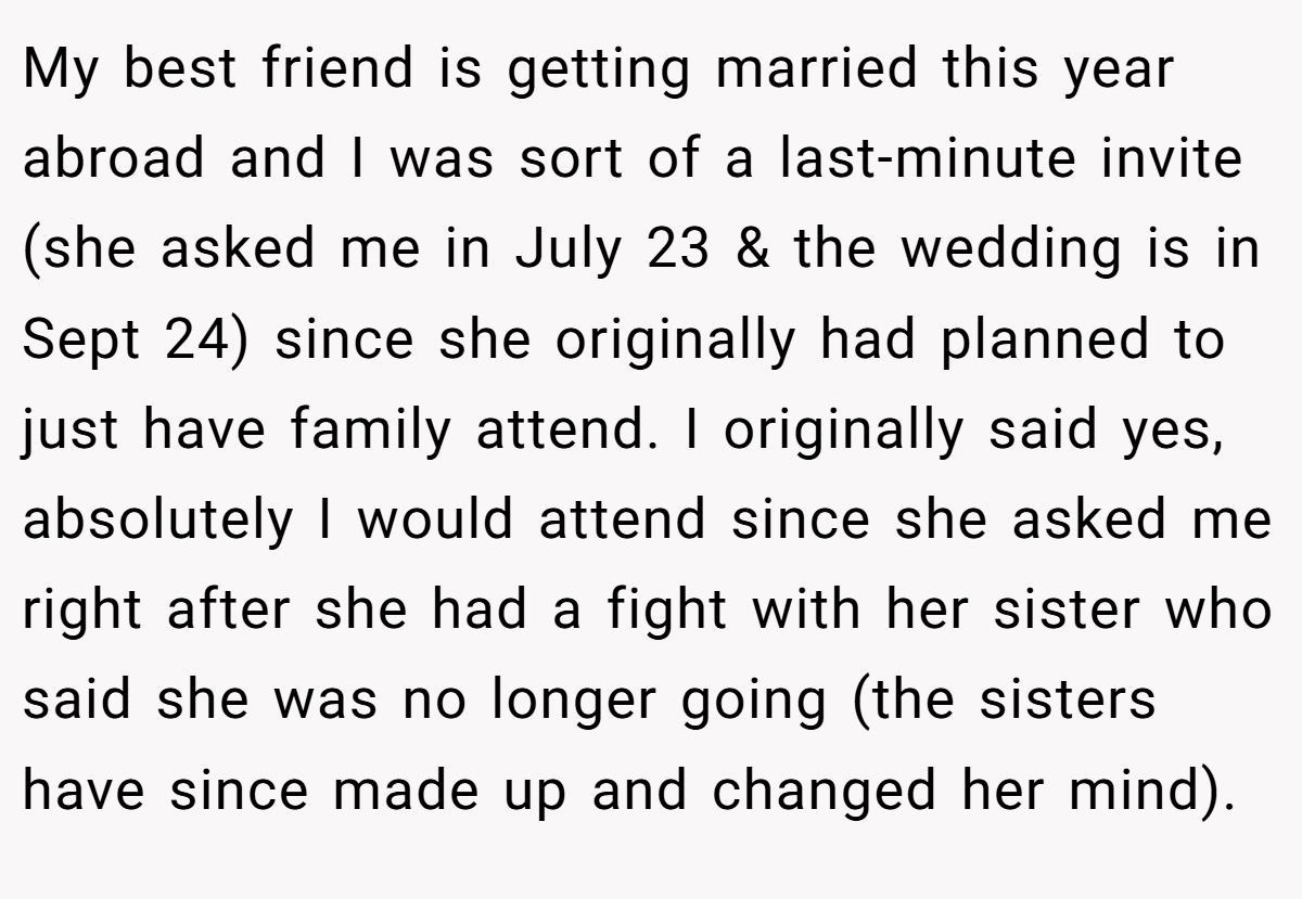 My best friend is getting married this year abroad and I was sort of a last-minute invite (she asked me in July 23 & the wedding is in Sept 24) since she originally had planned to just have family attend. I originally said yes, absolutely I would attend since she asked me right after she had a fight with her sister who said she was no longer going (the sisters have since made up and changed her mind).