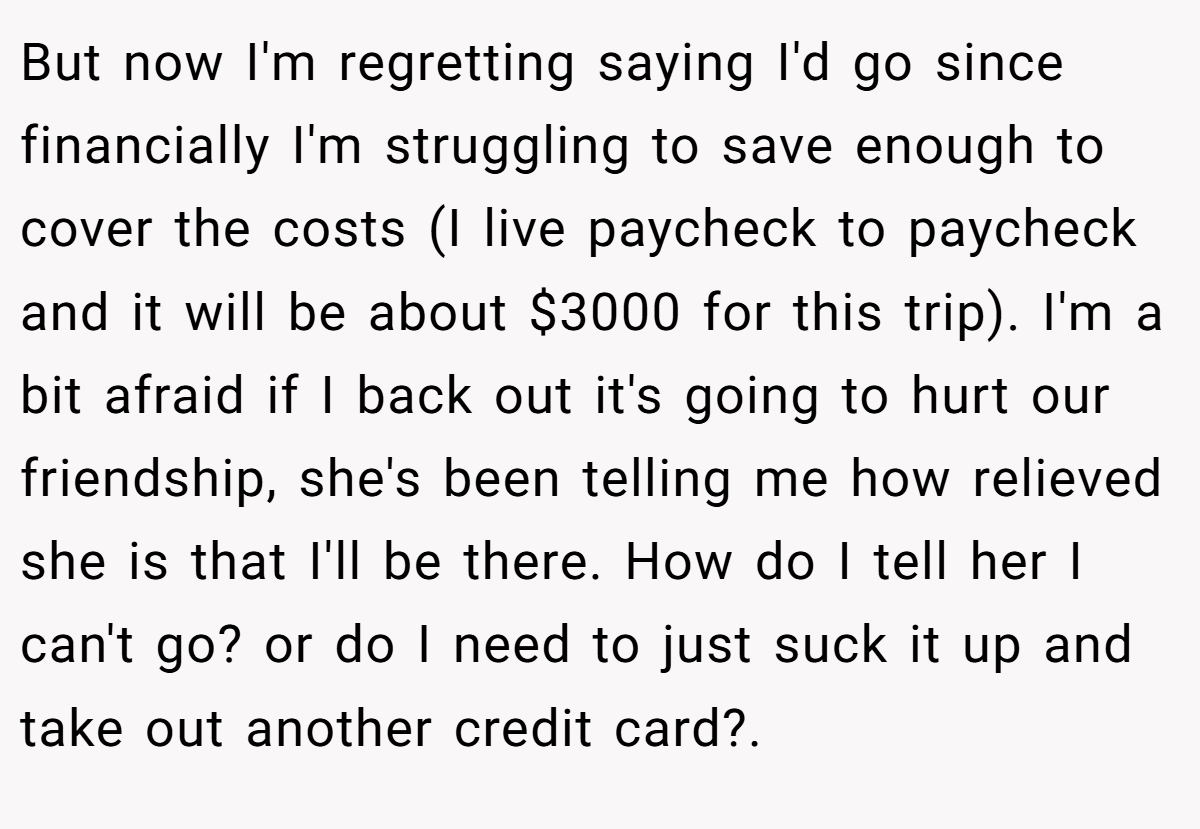 But now I'm regretting saying I'd go since financially I'm struggling to save enough to cover the costs (I live paycheck to paycheck and it will be about $3000 for this trip). I'm a bit afraid if I back out it's going to hurt our friendship, she's been telling me how relieved she is that I'll be there. How do I tell her I can't go? or do I need to just suck it up and take out another credit card?. ​