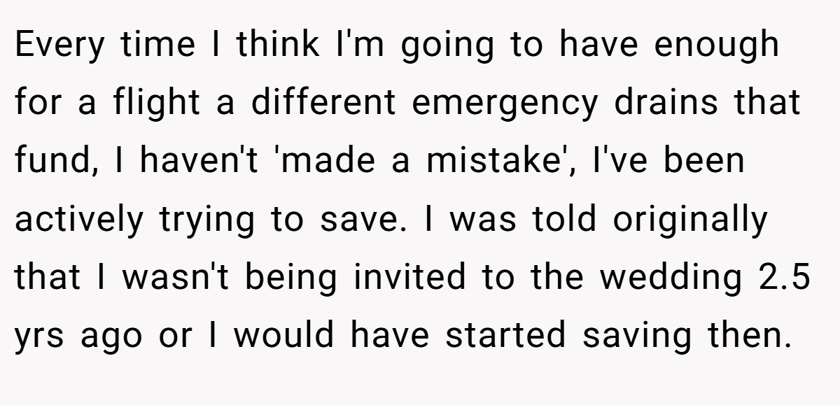 Every time I think I'm going to have enough for a flight a different emergency drains that fund, I haven't 'made a mistake', I've been actively trying to save. I was told originally that I wasn't being invited to the wedding 2.5 yrs ago or I would have started saving then.