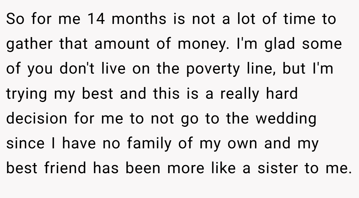 So for me 14 months is not a lot of time to gather that amount of money. I'm glad some of you don't live on the poverty line, but I'm trying my best and this is a really hard decision for me to not go to the wedding since I have no family of my own and my best friend has been more like a sister to me.