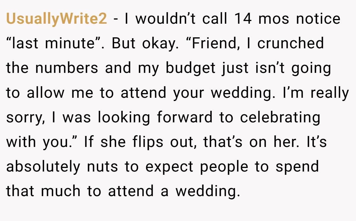 UsuallyWrite2 − I wouldn’t call 14 mos notice “last minute”. But okay. “Friend, I crunched the numbers and my budget just isn’t going to allow me to attend your wedding. I’m really sorry, I was looking forward to celebrating with you.” If she flips out, that’s on her. It’s absolutely nuts to expect people to spend that much to attend a wedding.