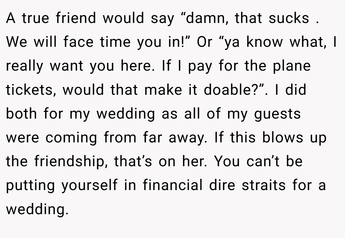 A true friend would say “damn, that sucks . We will face time you in!” Or “ya know what, I really want you here. If I pay for the plane tickets, would that make it doable?”. I did both for my wedding as all of my guests were coming from far away. If this blows up the friendship, that’s on her. You can’t be putting yourself in financial dire straits for a wedding.