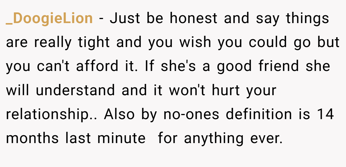 _DoogieLion − Just be honest and say things are really tight and you wish you could go but you can't afford it. If she's a good friend she will understand and it won't hurt your relationship.. Also by no-ones definition is 14 months last minute  for anything ever.