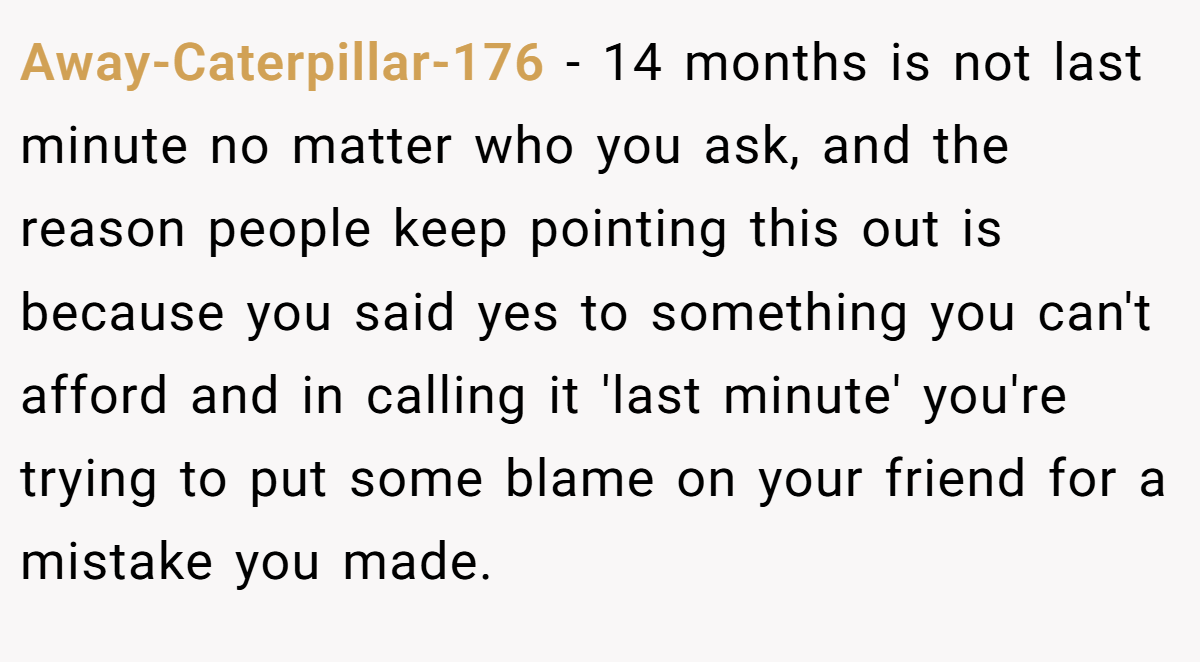 Away-Caterpillar-176 − 14 months is not last minute no matter who you ask, and the reason people keep pointing this out is because you said yes to something you can't afford and in calling it 'last minute' you're trying to put some blame on your friend for a mistake you made.