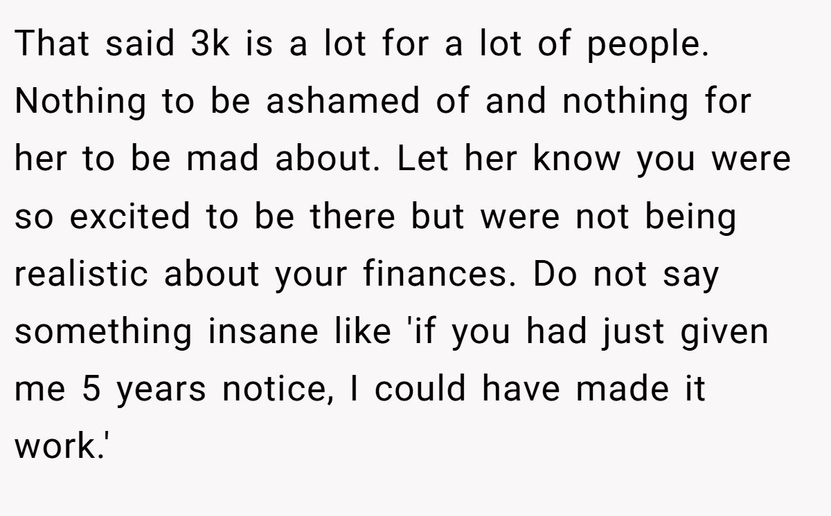 That said 3k is a lot for a lot of people. Nothing to be ashamed of and nothing for her to be mad about. Let her know you were so excited to be there but were not being realistic about your finances. Do not say something insane like 'if you had just given me 5 years notice, I could have made it work.'