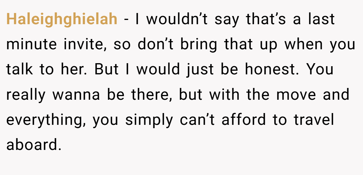 Haleighghielah − I wouldn’t say that’s a last minute invite, so don’t bring that up when you talk to her. But I would just be honest. You really wanna be there, but with the move and everything, you simply can’t afford to travel aboard.