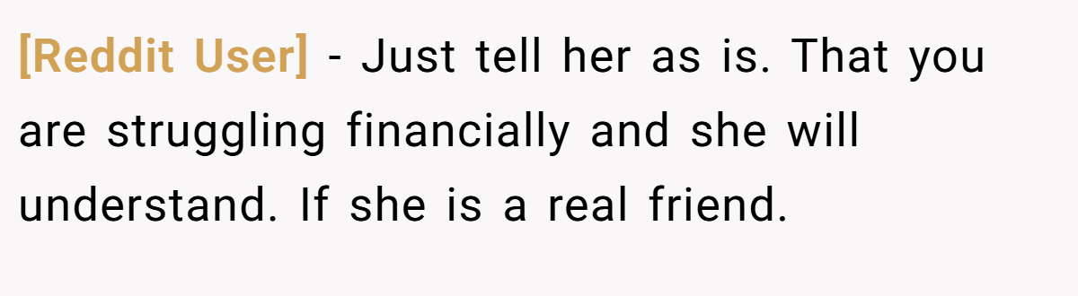 [Reddit User] − Just tell her as is. That you are struggling financially and she will understand. If she is a real friend.