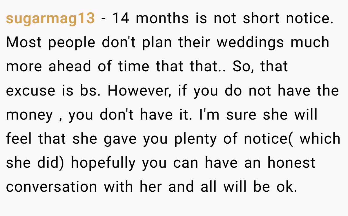 sugarmag13 − 14 months is not short notice. Most people don't plan their weddings much more ahead of time that that.. So, that excuse is bs. However, if you do not have the money , you don't have it. I'm sure she will feel that she gave you plenty of notice( which she did) hopefully you can have an honest conversation with her and all will be ok.
